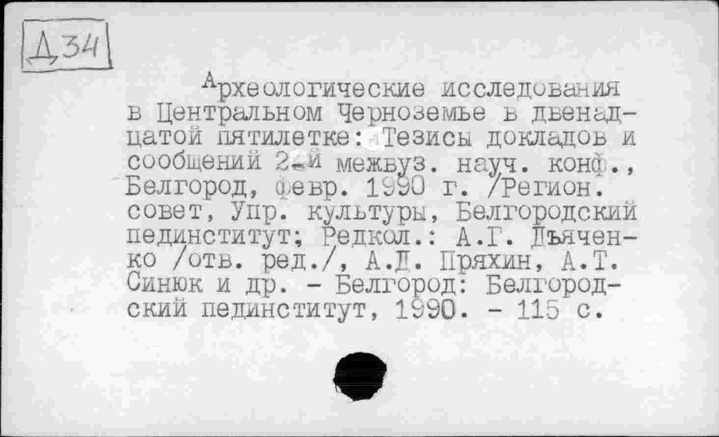 ﻿Археологические исследования в Центральном Черноземье в двенадцатой пятилетке: Тезисы докладов и сообщений 2«й межвуз. науч, конф., Белгород, февр. 1990 г. /Регион, совет, Упр. культуры, Белгородский пединститут; Редкол.: А.Г. Дьяченко /отв. ред./, А.Д. Пряхин, А.Т. Синюк и др. - Белгород: Белгородский пединститут, 1990. - 115 с.